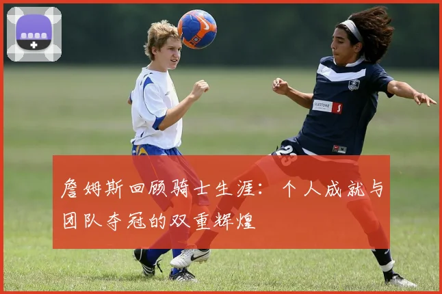 詹姆斯回顾骑士生涯：个人成就与团队夺冠的双重辉煌