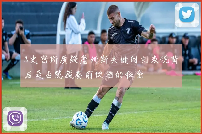 A史密斯质疑詹姆斯关键时刻表现背后是否隐藏赛前饮酒的秘密
