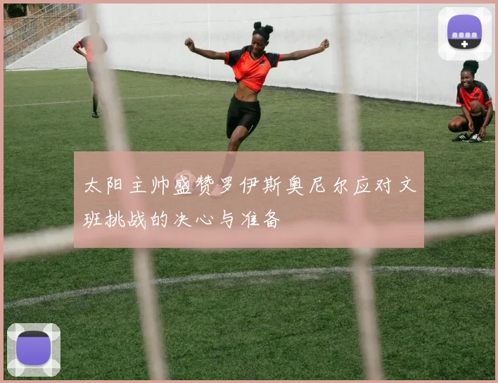 太阳主帅盛赞罗伊斯奥尼尔应对文班挑战的决心与准备