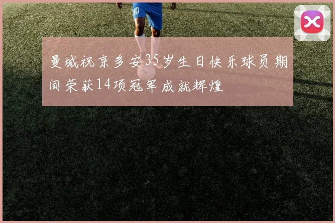 曼城祝京多安35岁生日快乐球员期间荣获14项冠军成就辉煌