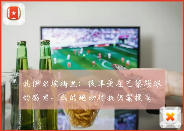 扎伊尔埃梅里：很享受在巴黎踢球的感觉，我的跑动对抗仍需提高