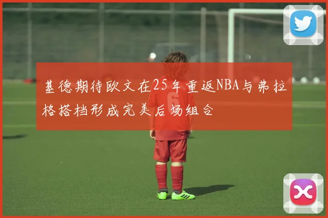 基德期待欧文在25年重返NBA与弗拉格搭档形成完美后场组合