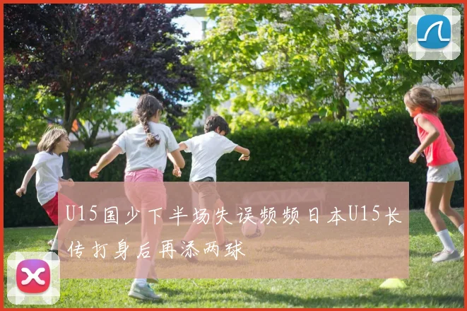 U15国少下半场失误频频日本U15长传打身后再添两球