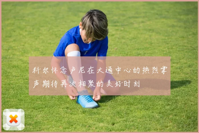 科尔怀念卢尼在大通中心的热烈掌声期待再次相聚的美好时刻