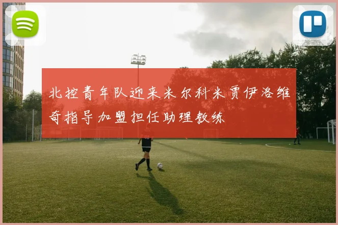 北控青年队迎来米尔科米贾伊洛维奇指导加盟担任助理教练