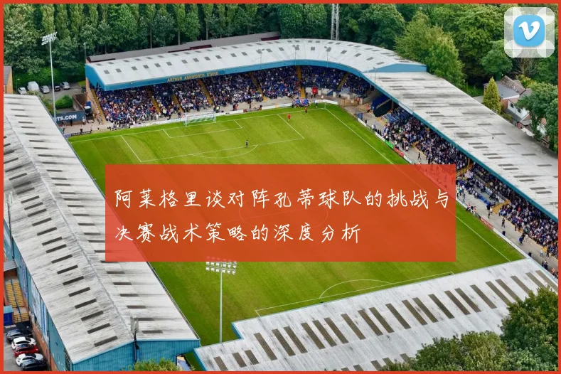 阿莱格里谈对阵孔蒂球队的挑战与决赛战术策略的深度分析