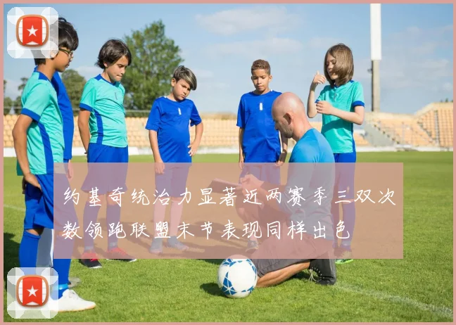 约基奇统治力显著近两赛季三双次数领跑联盟末节表现同样出色