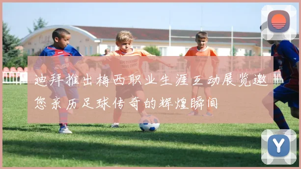 迪拜推出梅西职业生涯互动展览邀您亲历足球传奇的辉煌瞬间