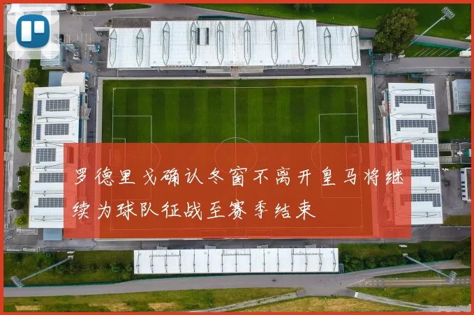 罗德里戈确认冬窗不离开皇马将继续为球队征战至赛季结束
