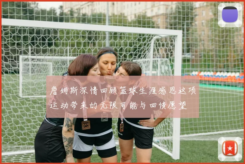 詹姆斯深情回顾篮球生涯感恩这项运动带来的无限可能与回馈愿望