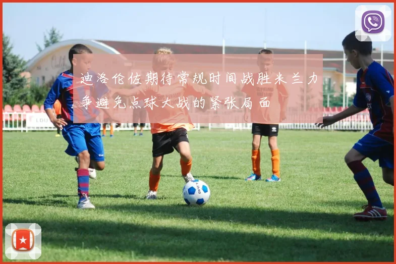 迪洛伦佐期待常规时间战胜米兰力争避免点球大战的紧张局面