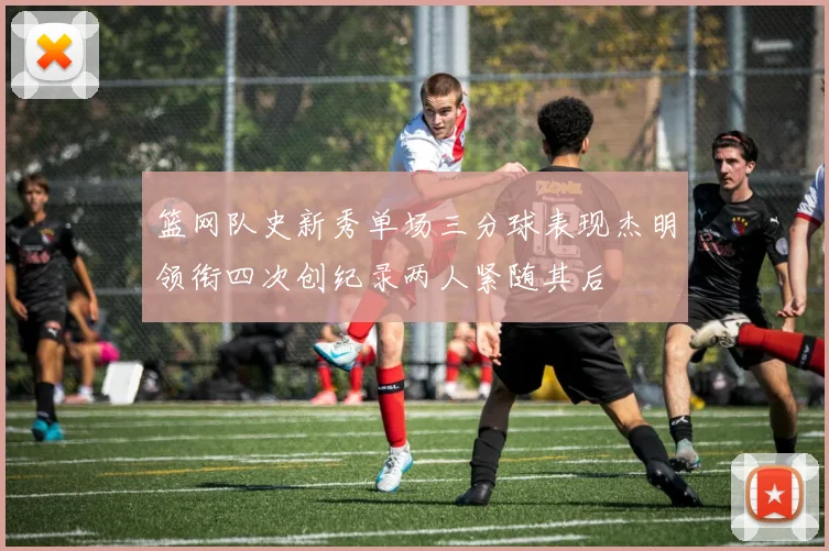 篮网队史新秀单场三分球表现杰明领衔四次创纪录两人紧随其后