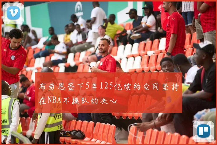 布劳恩签下5年125亿续约合同坚持在NBA不换队的决心