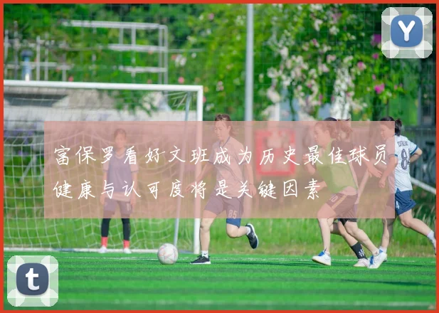 富保罗看好文班成为历史最佳球员健康与认可度将是关键因素