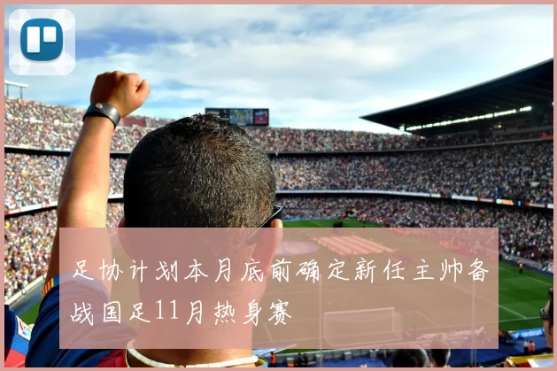足协计划本月底前确定新任主帅备战国足11月热身赛