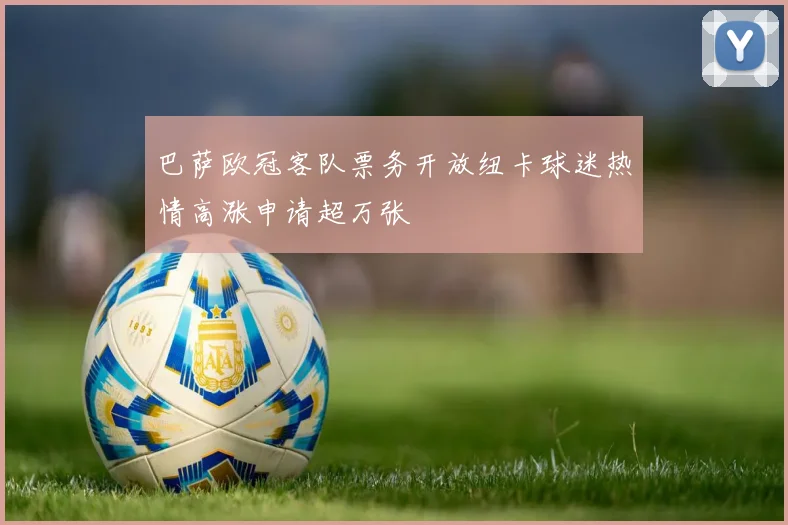 巴萨欧冠客队票务开放纽卡球迷热情高涨申请超万张
