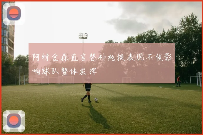 阿特金森直言替补轮换表现不佳影响球队整体发挥