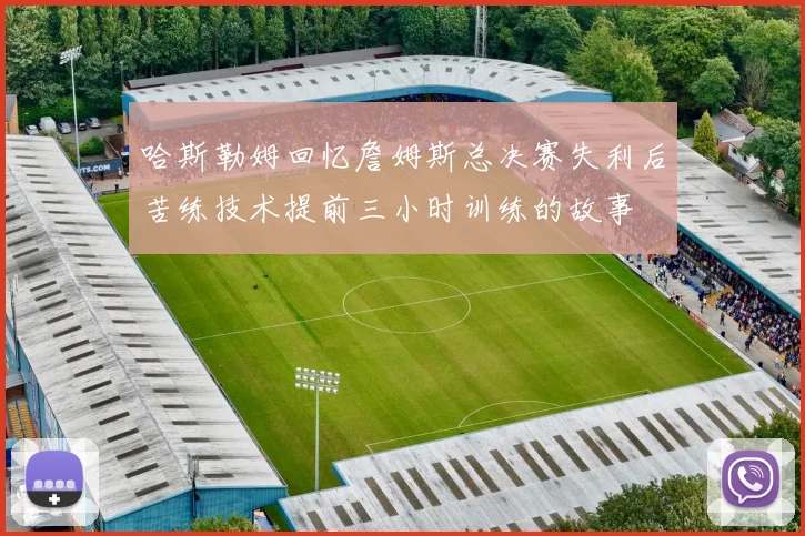 哈斯勒姆回忆詹姆斯总决赛失利后苦练技术提前三小时训练的故事