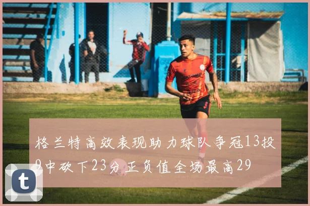格兰特高效表现助力球队争冠13投9中砍下23分正负值全场最高29