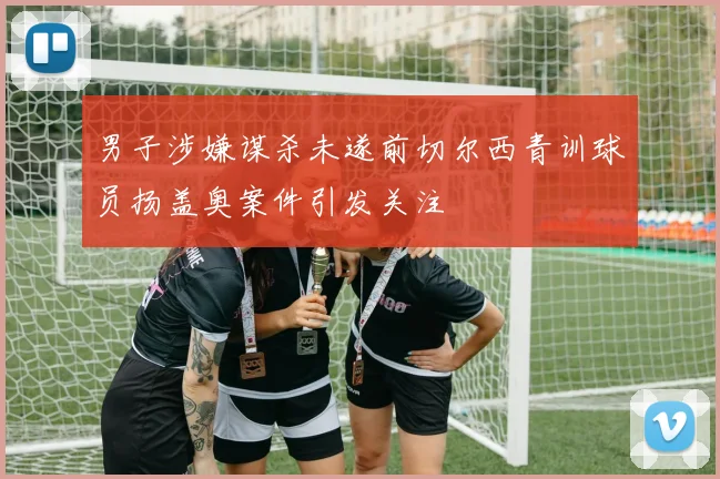 男子涉嫌谋杀未遂前切尔西青训球员扬盖奥案件引发关注