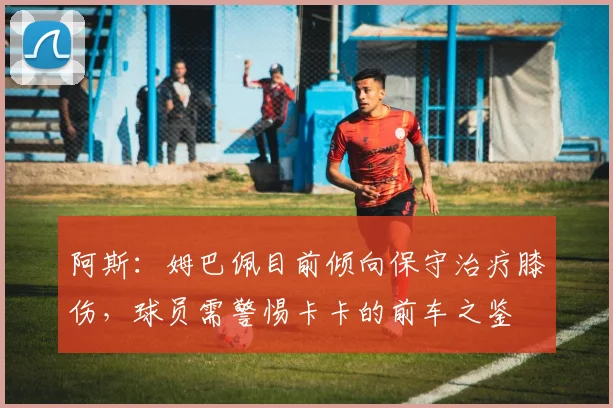 阿斯：姆巴佩目前倾向保守治疗膝伤，球员需警惕卡卡的前车之鉴