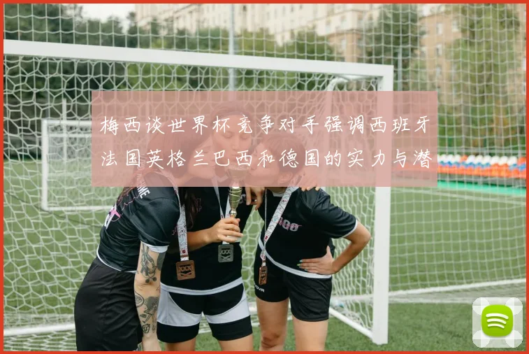 梅西谈世界杯竞争对手强调西班牙法国英格兰巴西和德国的实力与潜力